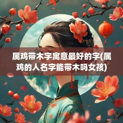 属鸡带木字寓意最好的字(属鸡的人名字能带木吗女孩)