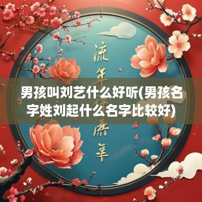 男孩叫刘艺什么好听(男孩名字姓刘起什么名字比较好)