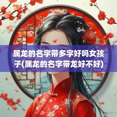 属龙的名字带多字好吗女孩子(属龙的名字带龙好不好)