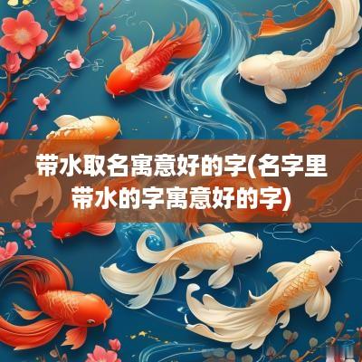 带水取名寓意好的字(名字里带水的字寓意好的字)