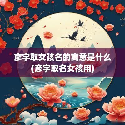 彦字取女孩名的寓意是什么(彦字取名女孩用)
