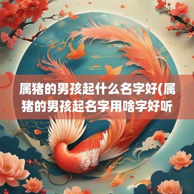 属猪的男孩起什么名字好(属猪的男孩起名字用啥字好听)