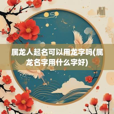 属龙人起名可以用龙字吗(属龙名字用什么字好)