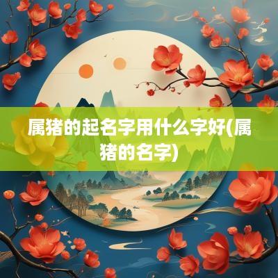 属猪的起名字用什么字好(属猪的名字)
