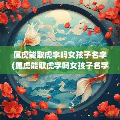 属虎能取虎字吗女孩子名字(属虎能取虎字吗女孩子名字大全)