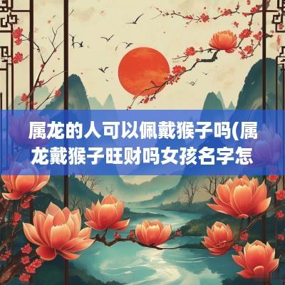 属龙的人可以佩戴猴子吗(属龙戴猴子旺财吗女孩名字怎么取)
