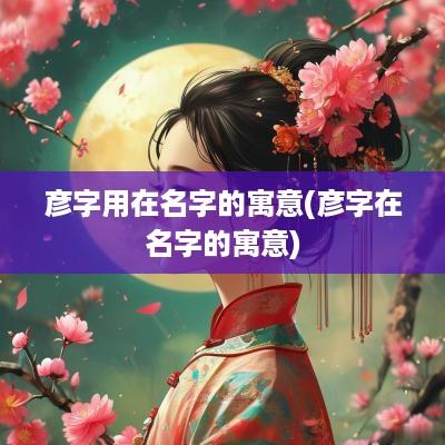 彦字用在名字的寓意(彦字在名字的寓意)