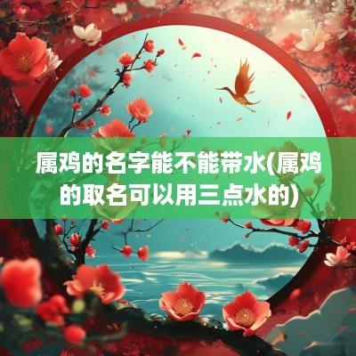 属鸡的名字能不能带水(属鸡的取名可以用三点水的)