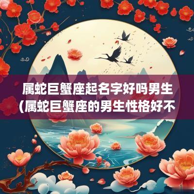 属蛇巨蟹座起名字好吗男生(属蛇巨蟹座的男生性格好不好)