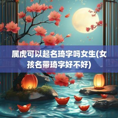 属虎可以起名琦字吗女生(女孩名带琦字好不好)