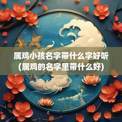 属鸡小孩名字带什么字好听(属鸡的名字里带什么好)