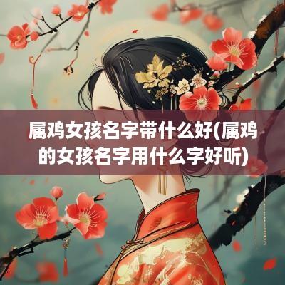 属鸡女孩名字带什么好(属鸡的女孩名字用什么字好听)