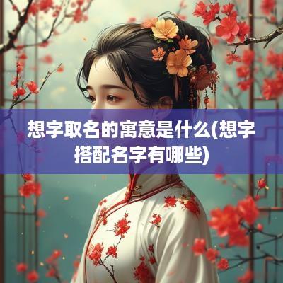 想字取名的寓意是什么(想字搭配名字有哪些)