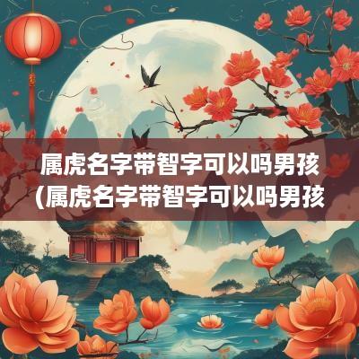 属虎名字带智字可以吗男孩(属虎名字带智字可以吗男孩取名)