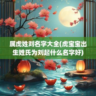 属虎姓刘名字大全(虎宝宝出生姓氏为刘起什么名字好)