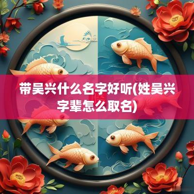 带吴兴什么名字好听(姓吴兴字辈怎么取名)