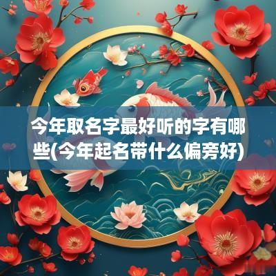 今年取名字最好听的字有哪些(今年起名带什么偏旁好)