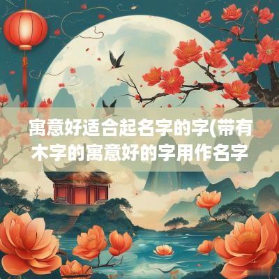 寓意好适合起名字的字(带有木字的寓意好的字用作名字)