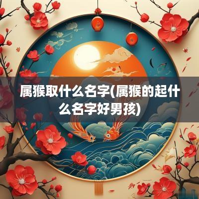 属猴取什么名字(属猴的起什么名字好男孩)