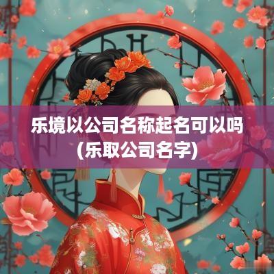 乐境以公司名称起名可以吗(乐取公司名字)