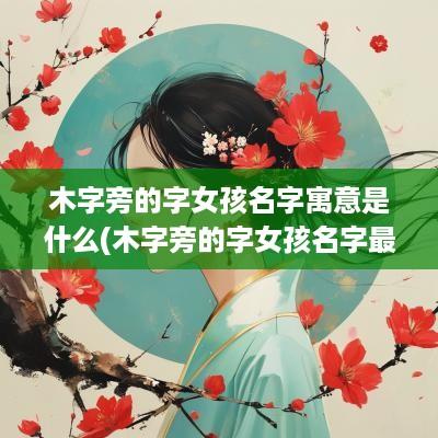 木字旁的字女孩名字寓意是什么(木字旁的字女孩名字最好听)