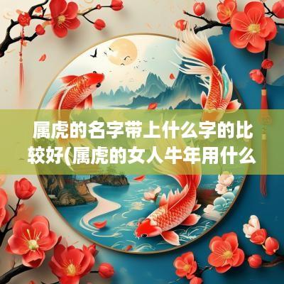 属虎的名字带上什么字的比较好(属虎的女人蛇年用什么网名好)