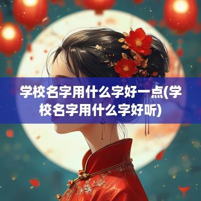 学校名字用什么字好一点(学校名字用什么字好听)
