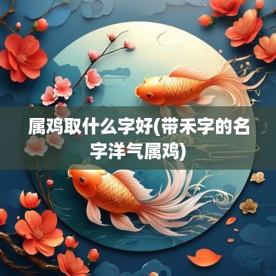 属鸡取什么字好(带禾字的名字洋气属鸡)