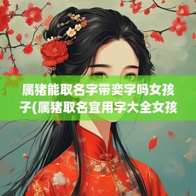 属猪能取名字带奕字吗女孩子(属猪取名宜用字大全女孩)