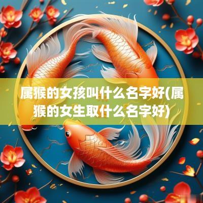 属猴的女孩叫什么名字好(属猴的女生取什么名字好)