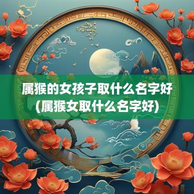属猴的女孩子取什么名字好(属猴女取什么名字好)