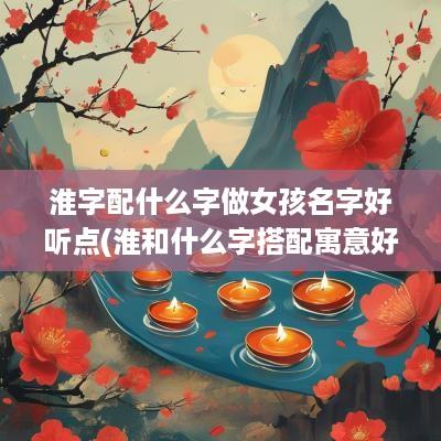 淮字配什么字做女孩名字好听点(淮和什么字搭配寓意好)