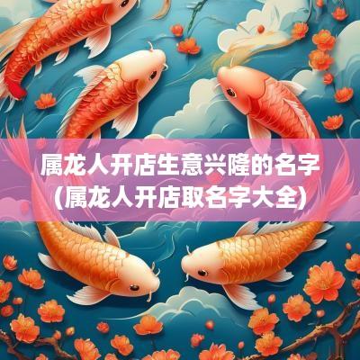 属龙人开店生意兴隆的名字(属龙人开店取名字大全)