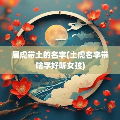 属虎带土的名字(土虎名字带啥字好听女孩)