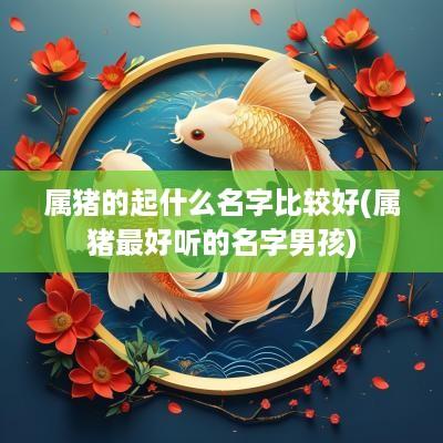 属猪的起什么名字比较好(属猪最好听的名字男孩)