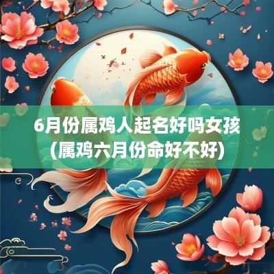 6月份属鸡人起名好吗女孩(属鸡六月份命好不好)