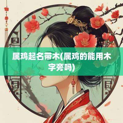 属鸡起名带木(属鸡的能用木字旁吗)