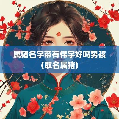 属猪名字带有伟字好吗男孩(取名属猪)