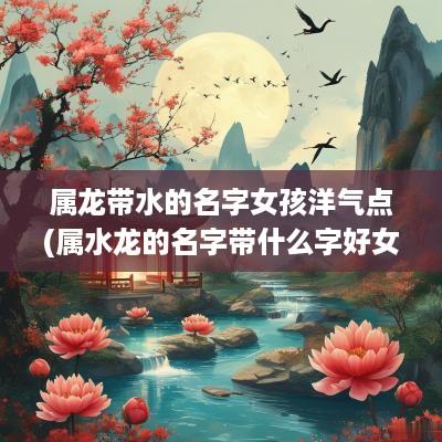 属龙带水的名字女孩洋气点(属水龙的名字带什么字好女孩)