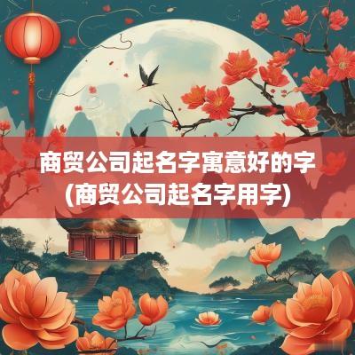 商贸公司起名字寓意好的字(商贸公司起名字用字)