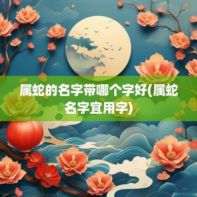 属蛇的名字带哪个字好(属蛇名字宜用字)