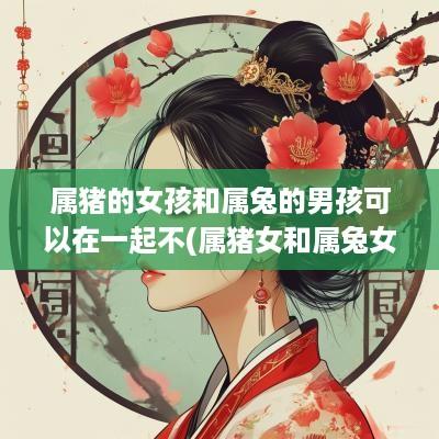 属猪的女孩和属兔的男孩可以在一起不(属猪女和属兔女能一起做生意吗)