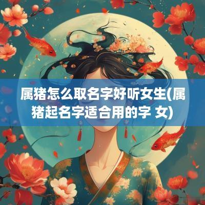 属猪怎么取名字好听女生(属猪起名字适合用的字 女)