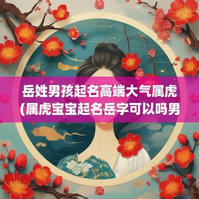 岳姓男孩起名高端大气属虎(属虎宝宝起名岳字可以吗男孩)