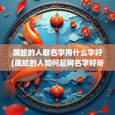 属蛇的人取名字用什么字好(属蛇的人如何起网名字好听点)
