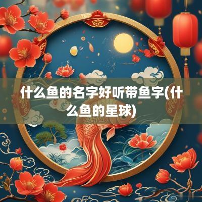 什么鱼的名字好听带鱼字(什么鱼的星球)
