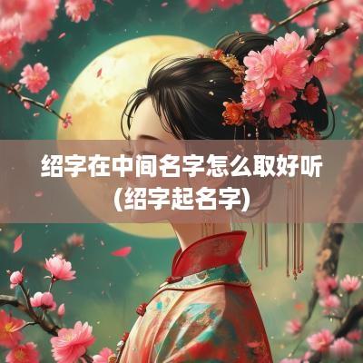绍字在中间名字怎么取好听(绍字起名字)