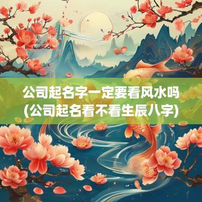 公司起名字一定要看风水吗(公司起名看不看生辰八字)