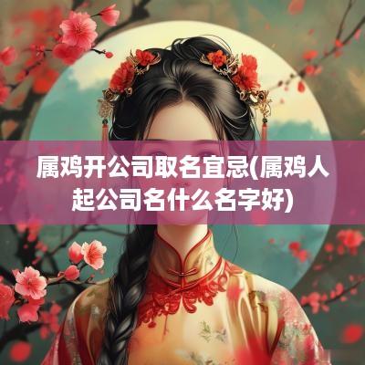 属鸡开公司取名宜忌(属鸡人起公司名什么名字好)