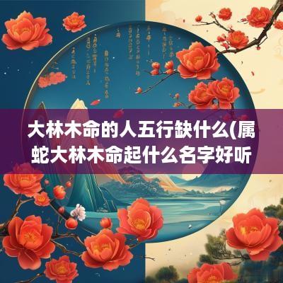 大林木命的人五行缺什么(属蛇大林木命起什么名字好听点)